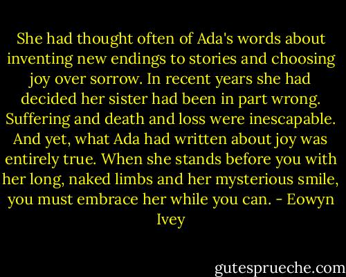 She had thought often of Ada's words about inventing new endings to stories and choosing joy over sorrow. In recent years she had decided her sister had been in part wrong. Suffering and death and loss were inescapable. And yet, what Ada had written about joy was entirely true. When she stands before you with her long, naked limbs and her mysterious smile, you must embrace her while you can. - Eowyn Ivey
