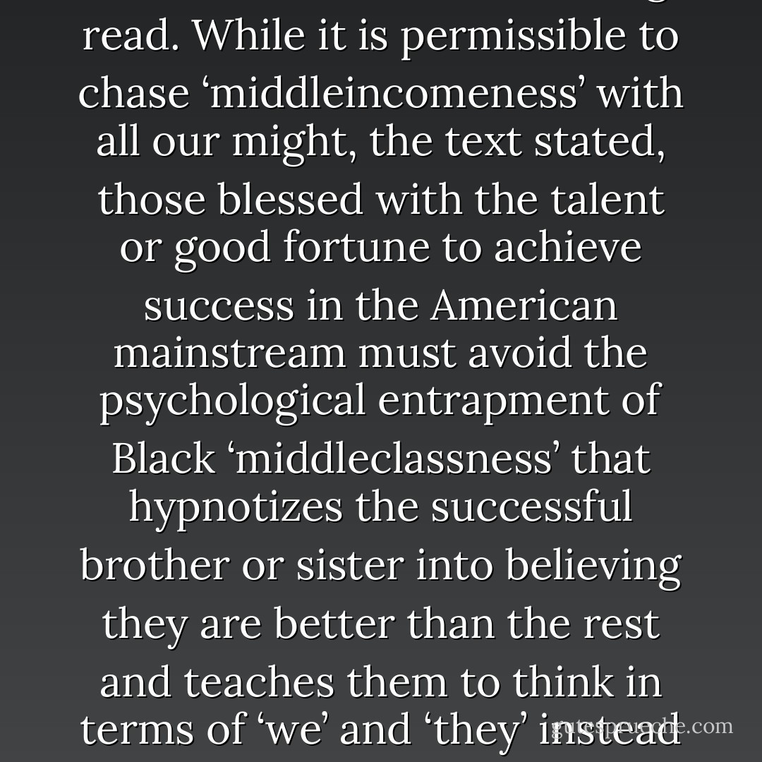 A Disavowal of the pursuit of Middleclassness', the heading read. While it is permissible to chase ‘middleincomeness’ with all our might, the text stated, those blessed with the talent or good fortune to achieve success in the American mainstream must avoid the psychological entrapment of Black ‘middleclassness’ that hypnotizes the successful brother or sister into believing they are better than the rest and teaches them to think in terms of ‘we’ and ‘they’ instead of 'US'! - Barack Obama