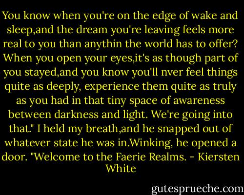 You know when you're on the edge of wake and sleep,and the dream you're leaving feels more real to you than anythin the world has to offer? When you open your eyes,it's as though part of you stayed,and you know you'll nver feel things quite as deeply, experience them quite as truly as you had in that tiny space of awareness between darkness and light. We're going into that." I held my breath,and he snapped out of whatever state he was in.Winking, he opened a door. "Welcome to the Faerie Realms. - Kiersten White
