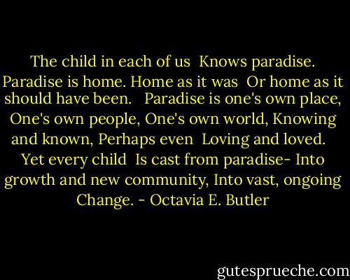 The child in each of us <br />Knows paradise.<br />Paradise is home.<br />Home as it was <br />Or home as it should have been.<br /> <br />Paradise is one's own place,<br />One's own people,<br />One's own world,<br />Knowing and known,<br />Perhaps even <br />Loving and loved.<br /> <br />Yet every child <br />Is cast from paradise-<br />Into growth and new community,<br />Into vast, ongoing<br />Change. - Octavia E. Butler