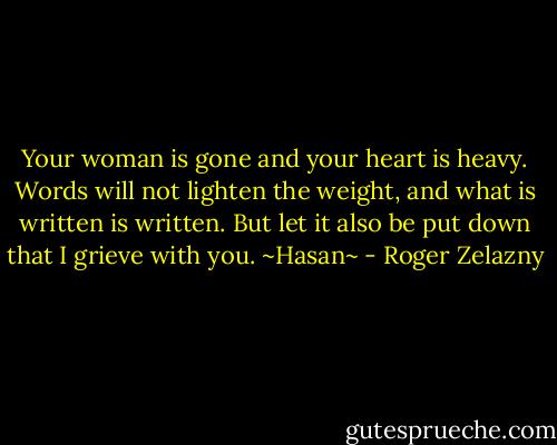 Your woman is gone and your heart is heavy. Words will not lighten the weight, and what is written is written. But let it also be put down that I grieve with you. ~Hasan~ - Roger Zelazny