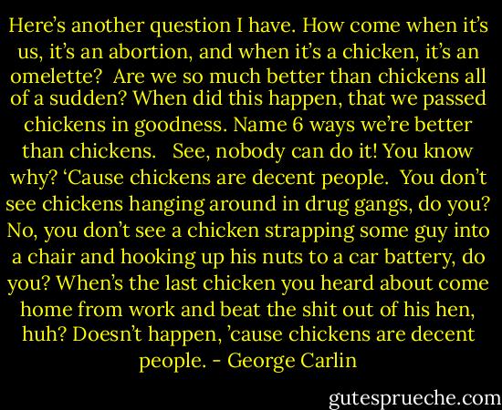 Here’s another question I have. How come when it’s us, it’s an abortion, and when it’s a chicken, it’s an omelette? <br />Are we so much better than chickens all of a sudden? When did this happen, that we passed chickens in goodness. Name 6 ways we’re better than chickens. <br /><br />See, nobody can do it! You know why? ‘Cause chickens are decent people. <br />You don’t see chickens hanging around in drug gangs, do you? No, you don’t see a chicken strapping some guy into a chair and hooking up his nuts to a car battery, do you? When’s the last chicken you heard about come home from work and beat the shit out of his hen, huh? Doesn’t happen, ’cause chickens are decent people. - George Carlin