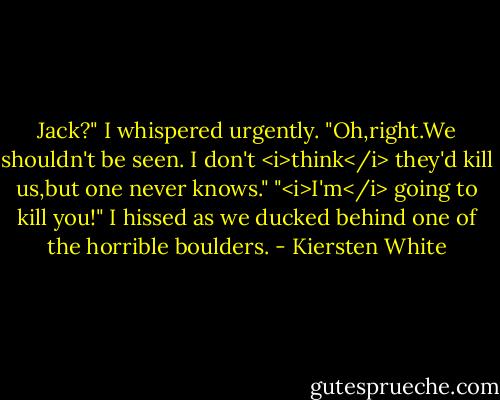 Jack?" I whispered urgently.<br />"Oh,right.We shouldn't be seen. I don't <i>think</i> they'd kill us,but one never knows."<br />"<i>I'm</i> going to kill you!" I hissed as we ducked behind one of the horrible boulders. - Kiersten White