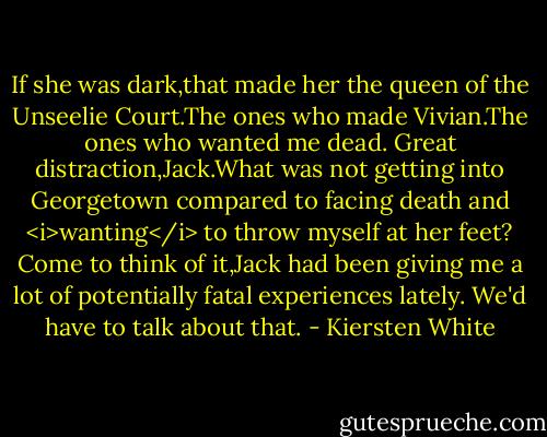 If she was dark,that made her the queen of the Unseelie Court.The ones who made Vivian.The ones who wanted me dead. Great distraction,Jack.What was not getting into Georgetown compared to facing death and <i>wanting</i> to throw myself at her feet? Come to think of it,Jack had been giving me a lot of potentially fatal experiences lately. We'd have to talk about that. - Kiersten White