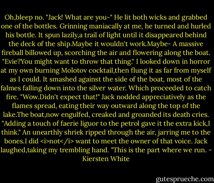 Oh,bleep no. "Jack! What are you-"<br />He lit both wicks and grabbed one of the bottles. Grinning maniacally at me, he turned and hurled his bottle. It spun lazily,a trail of light until it disappeared behind the deck of the ship.Maybe it wouldn't work.Maybe-<br />A massive fireball billowed up, scorching the air and flowering along the boat.<br />"Evie?You might want to throw that thing."<br />I looked down in horror at my own burning Molotov cocktail,then flung it as far from myself as I could. It smashed against the side of the boat, most of the falmes falling down into the silver water.<br />Which proceeded to catch fire.<br />"Wow.Didn't expect that!" Jack nodded appreciatively as the flames spread, eating their way outward along the top of the lake.The boat,now engulfed, creaked and groanded its death cries. "Adding a touch of faerie liguor to the petrol gave it the extra kick,I think."<br />An unearthly shriek ripped through the air, jarring me to the bones.I did <i>not</i> want to meet the owner of that voice.<br />Jack laughed,taking my trembling hand. "This is the part where we run. - Kiersten White