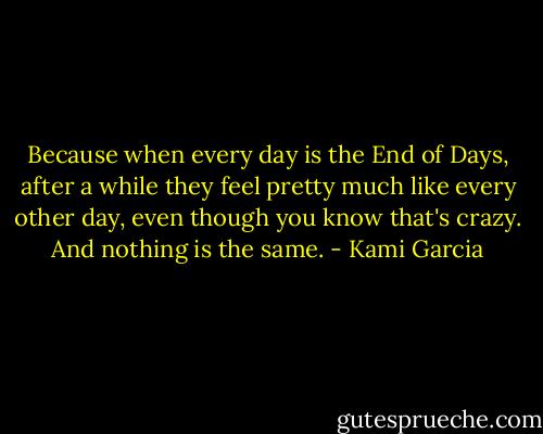 Because when every day is the End of Days, after a while they feel pretty much like every other day, even though you know that's crazy. And nothing is the same. - Kami Garcia