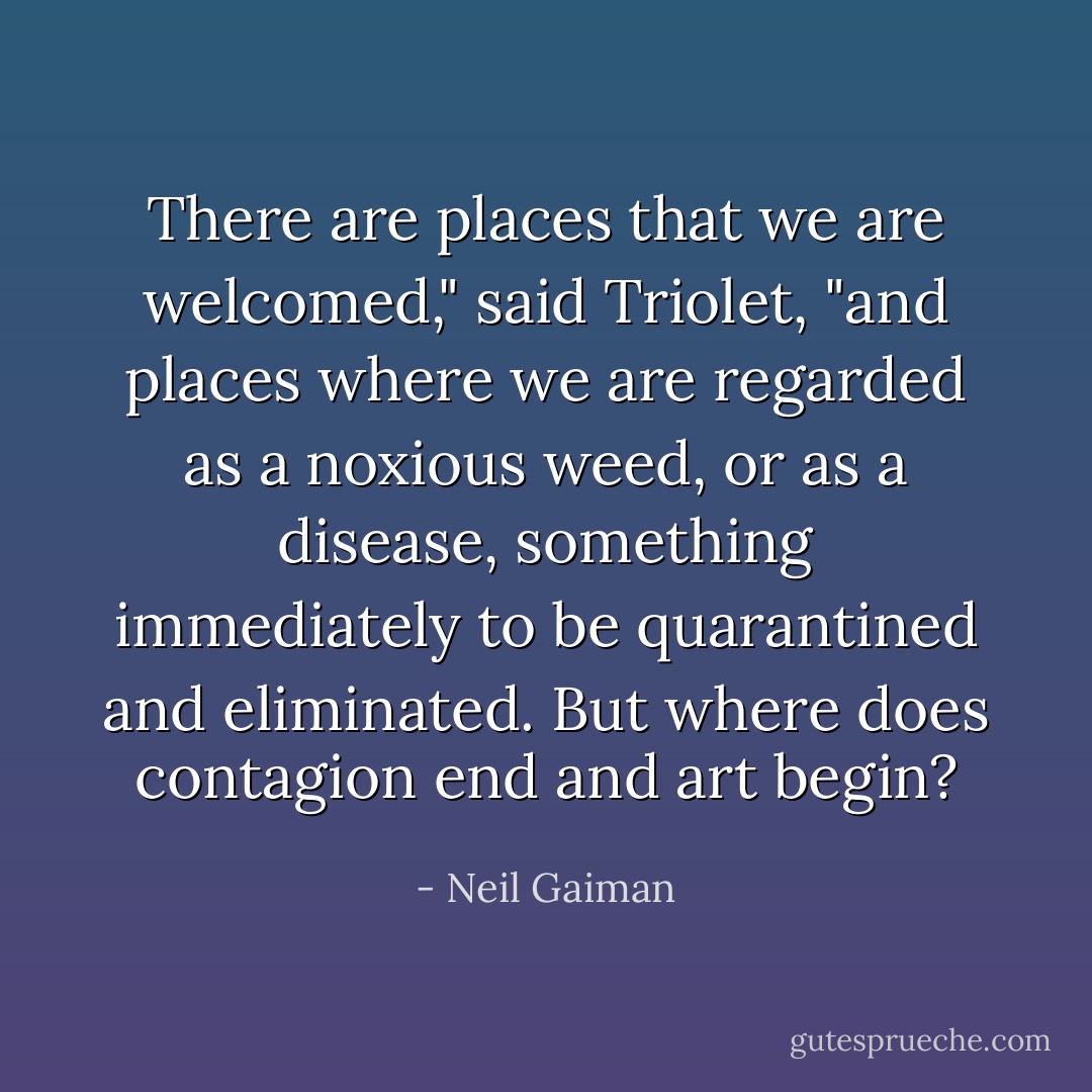 There are places that we are welcomed," said Triolet, "and places where we are regarded as a noxious weed, or as a disease, something immediately to be quarantined and eliminated. But where does contagion end and art begin? - Neil Gaiman