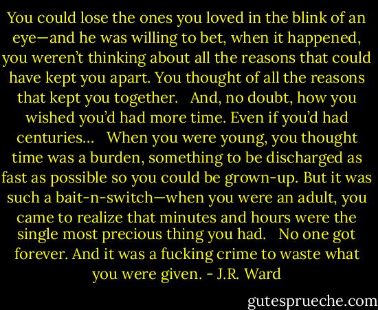 You could lose the ones you loved in the blink of an eye—and he was willing to bet, when it happened, you weren’t thinking about all the reasons that could have kept you apart. You thought of all the reasons that kept you together. <br /><br />And, no doubt, how you wished you’d had more time. Even if you’d had centuries… <br /><br />When you were young, you thought time was a burden, something to be discharged as fast as possible so you could be grown-up. But it was such a bait-n-switch—when you were an adult, you came to realize that minutes and hours were the single most precious thing you had. <br /><br />No one got forever. And it was a fucking crime to waste what you were given. - J.R. Ward
