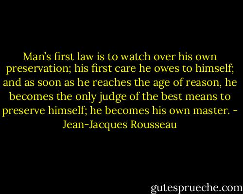 Man’s first law is to watch over his own preservation; his first care he owes to himself; and as soon as he reaches the age of reason, he becomes the only judge of the best means to preserve himself; he becomes his own master. - Jean-Jacques Rousseau
