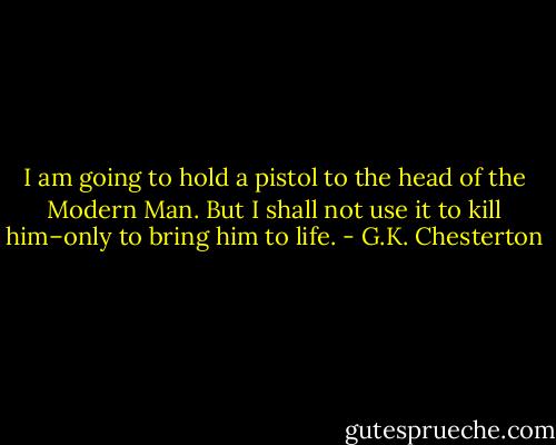I am going to hold a pistol to the head of the Modern Man. But I shall not use it to kill him–only to bring him to life. - G.K. Chesterton