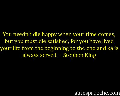 You needn't die happy when your time comes, but you must die satisfied, for you have lived your life from the beginning to the end and ka is always served. - Stephen King