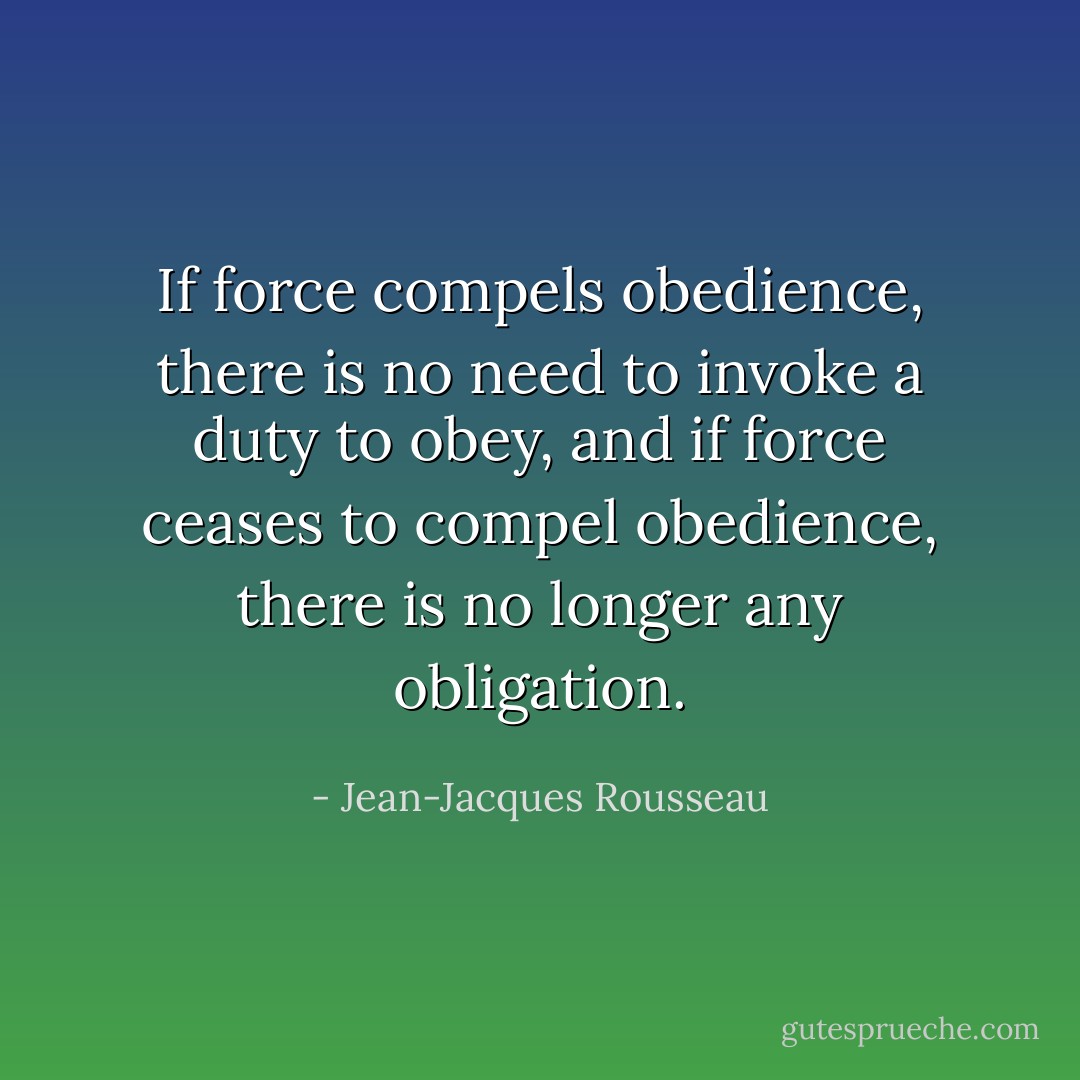 If force compels obedience, there is no need to invoke a duty to obey, and if force ceases to compel obedience, there is no longer any obligation. - Jean-Jacques Rousseau