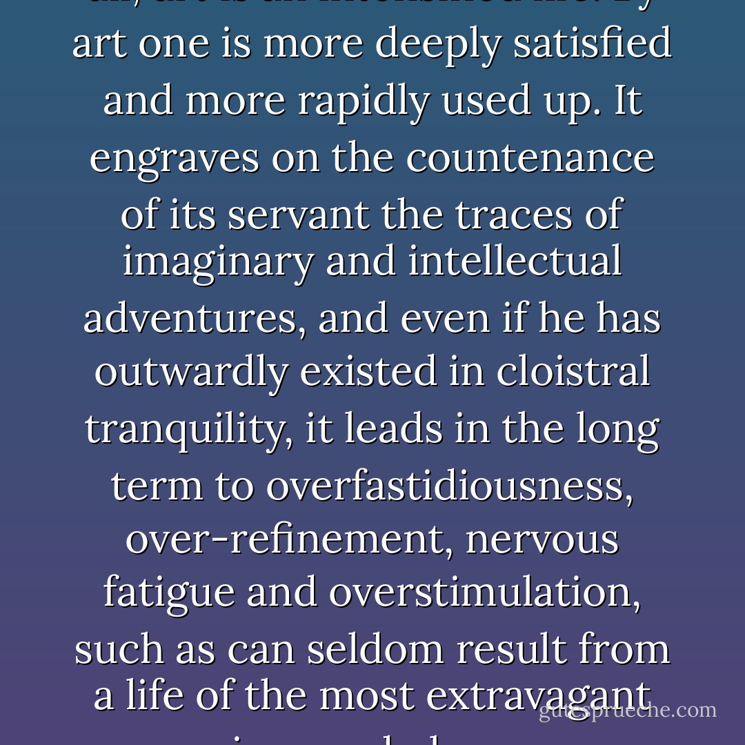 Even in a personal sense, after all, art is an intensified life. By art one is more deeply satisfied and more rapidly used up. It engraves on the countenance of its servant the traces of imaginary and intellectual adventures, and even if he has outwardly existed in cloistral tranquility, it leads in the long term to overfastidiousness, over-refinement, nervous fatigue and overstimulation, such as can seldom result from a life of the most extravagant passions and pleasures. - Thomas Mann