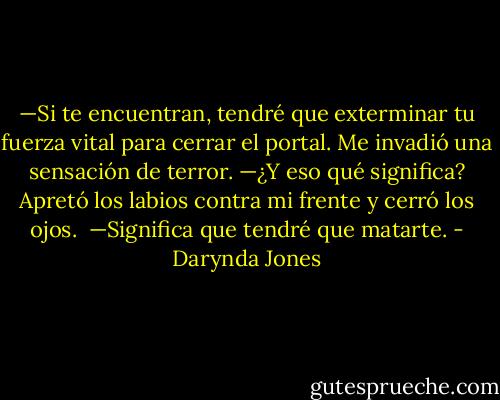 —Si te encuentran, tendré que exterminar tu fuerza vital para cerrar el portal.<br />Me invadió una sensación de terror. —¿Y eso qué significa? Apretó los labios contra mi frente y cerró los ojos. <br />—Significa que tendré que matarte. - Darynda Jones