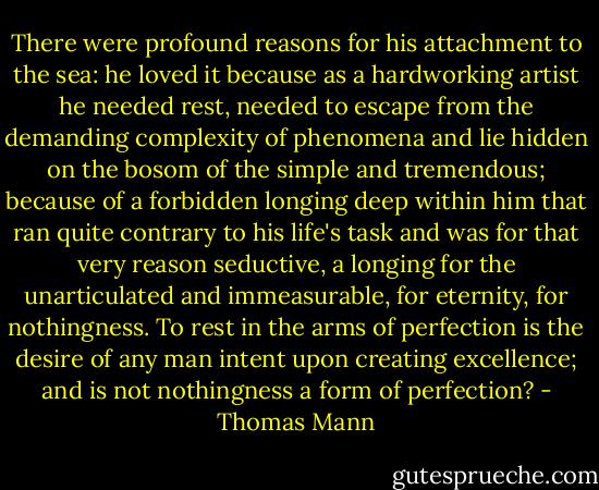 There were profound reasons for his attachment to the sea: he loved it because as a hardworking artist he needed rest, needed to escape from the demanding complexity of phenomena and lie hidden on the bosom of the simple and tremendous; because of a forbidden longing deep within him that ran quite contrary to his life's task and was for that very reason seductive, a longing for the unarticulated and immeasurable, for eternity, for nothingness. To rest in the arms of perfection is the desire of any man intent upon creating excellence; and is not nothingness a form of perfection? - Thomas Mann