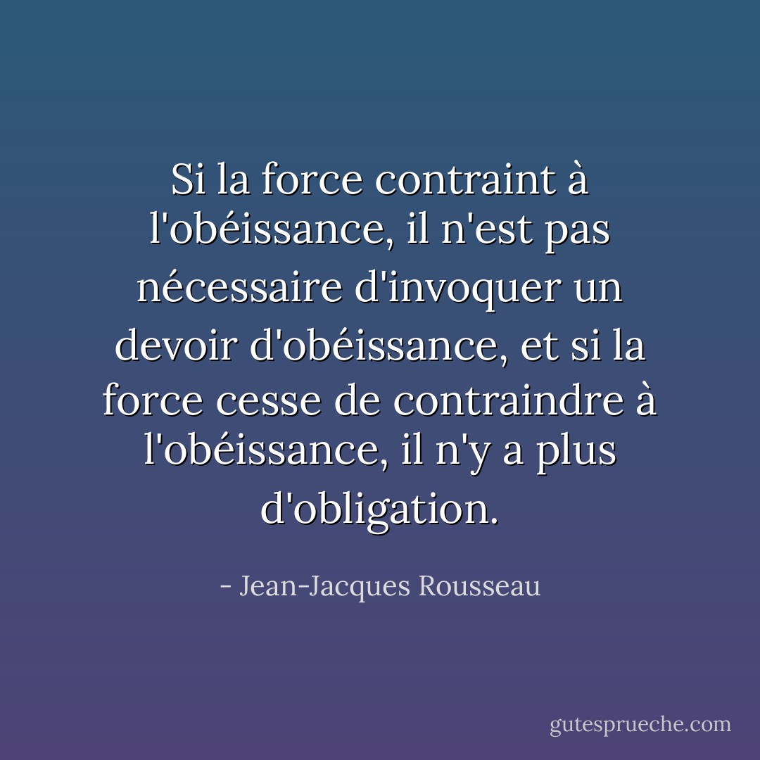 Si la force contraint à l'obéissance, il n'est pas nécessaire d'invoquer un devoir d'obéissance, et si la force cesse de contraindre à l'obéissance, il n'y a plus d'obligation. - Jean-Jacques Rousseau