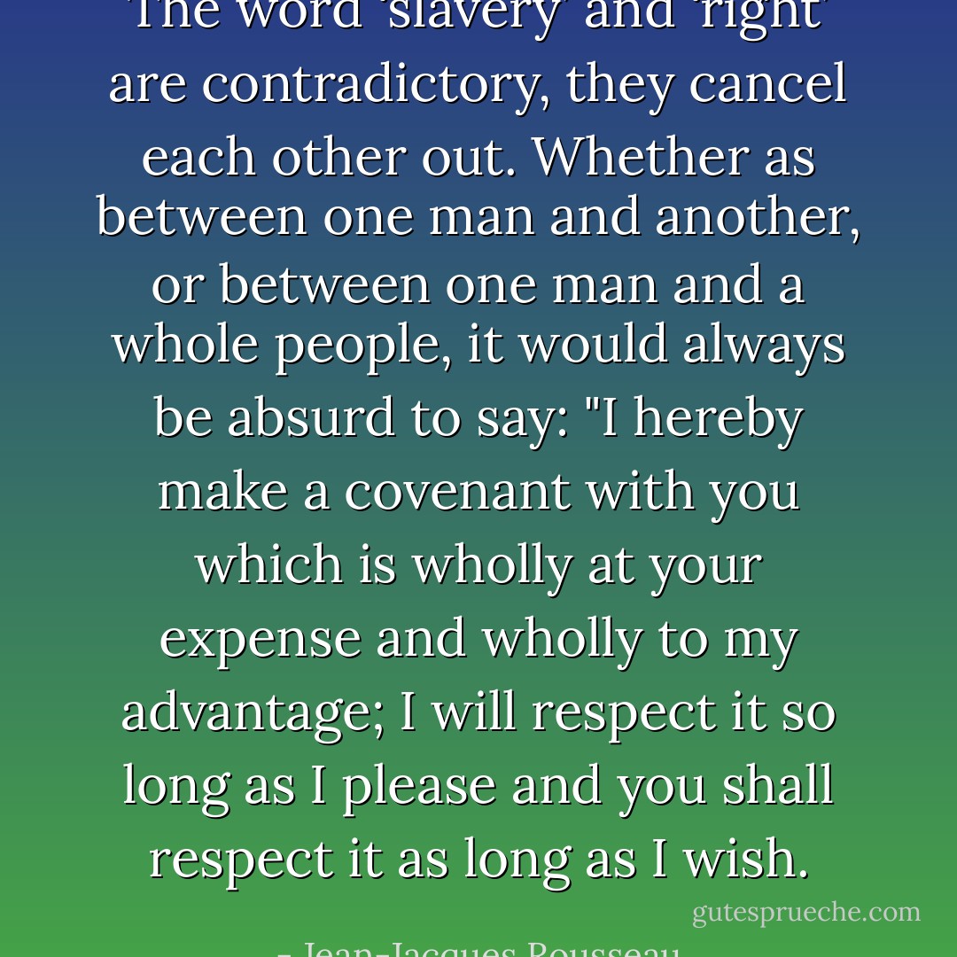 The word ‘slavery’ and ‘right’ are contradictory, they cancel each other out. Whether as between one man and another, or between one man and a whole people, it would always be absurd to say: "I hereby make a covenant with you which is wholly at your expense and wholly to my advantage; I will respect it so long as I please and you shall respect it as long as I wish. - Jean-Jacques Rousseau