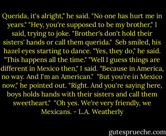 Querida, it's alright," he said. "No one has hurt me in years."<br />"Hey, you're supposed to be my brother," I said, trying to joke. "Brother's don't hold their sisters' hands or call them querida."<br /><br />Seb smiled, his hazel eyes starting to dance. "Yes, they do," he said. "This happens all the time."<br />"Well I guess things are different in Mexico then," I said. "Because in America, no way. And I'm an American."<br /><br />"But you're in Mexico now," he pointed out.<br />"Right. And you're saying here, boys holds hands with their sisters and call them sweetheart."<br /><br />"Oh yes. We're very friendly, we Mexicans. - L.A. Weatherly