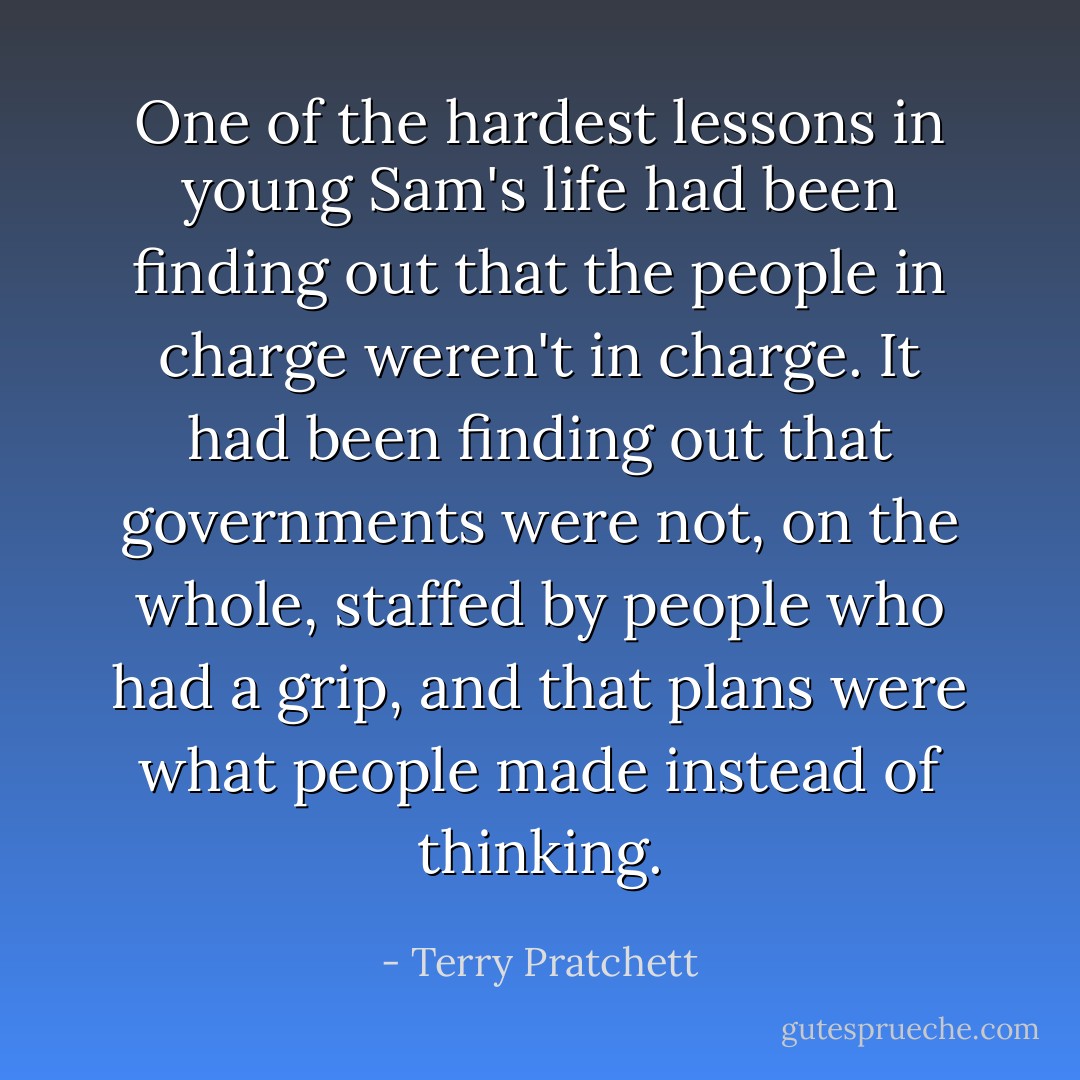 One of the hardest lessons in young Sam's life had been finding out that the people in charge weren't in charge. It had been finding out that governments were not, on the whole, staffed by people who had a grip, and that plans were what people made instead of thinking. - Terry Pratchett