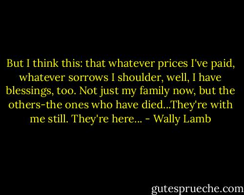 But I think this: that whatever prices I've paid, whatever sorrows I shoulder, well, I have blessings, too. Not just my family now, but the others-the ones who have died...They're with me still. They're here... - Wally Lamb