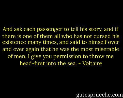 And ask each passenger to tell his story, and if there is one of them all who has not cursed his existence many times, and said to himself over and over again that he was the most miserable of men, I give you permission to throw me head-first into the sea. - Voltaire