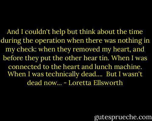 And I couldn't help but think about the time during the operation when there was nothing in my check: when they removed my heart, and before they put the other hear tin. When I was connected to the heart and lunch machine. When I was technically dead....<br /><br />But I wasn't dead now... - Loretta Ellsworth