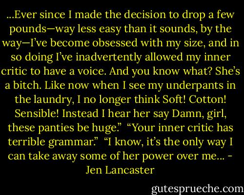...Ever since I made the decision to drop a few pounds—way less easy than it sounds, by the way—I’ve become obsessed with my size, and in so doing I’ve inadvertently allowed my inner critic to have a voice. And you know what? She’s a bitch. Like now when I see my underpants in the laundry, I no longer think Soft! Cotton! Sensible! Instead I hear her say Damn, girl, these panties be huge.”<br /><br />“Your inner critic has terrible grammar.”<br /><br />“I know, it’s the only way I can take away some of her power over me... - Jen Lancaster