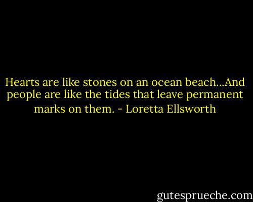 Hearts are like stones on an ocean beach...And people are like the tides that leave permanent marks on them. - Loretta Ellsworth