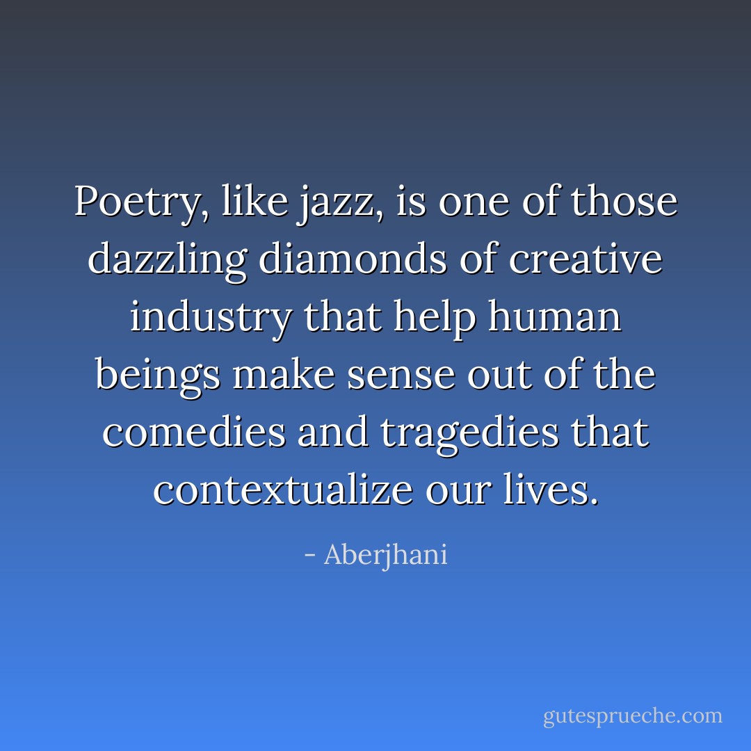 Poetry, like jazz, is one of those dazzling diamonds of creative industry that help human beings make sense out of the comedies and tragedies that contextualize our lives. - Aberjhani