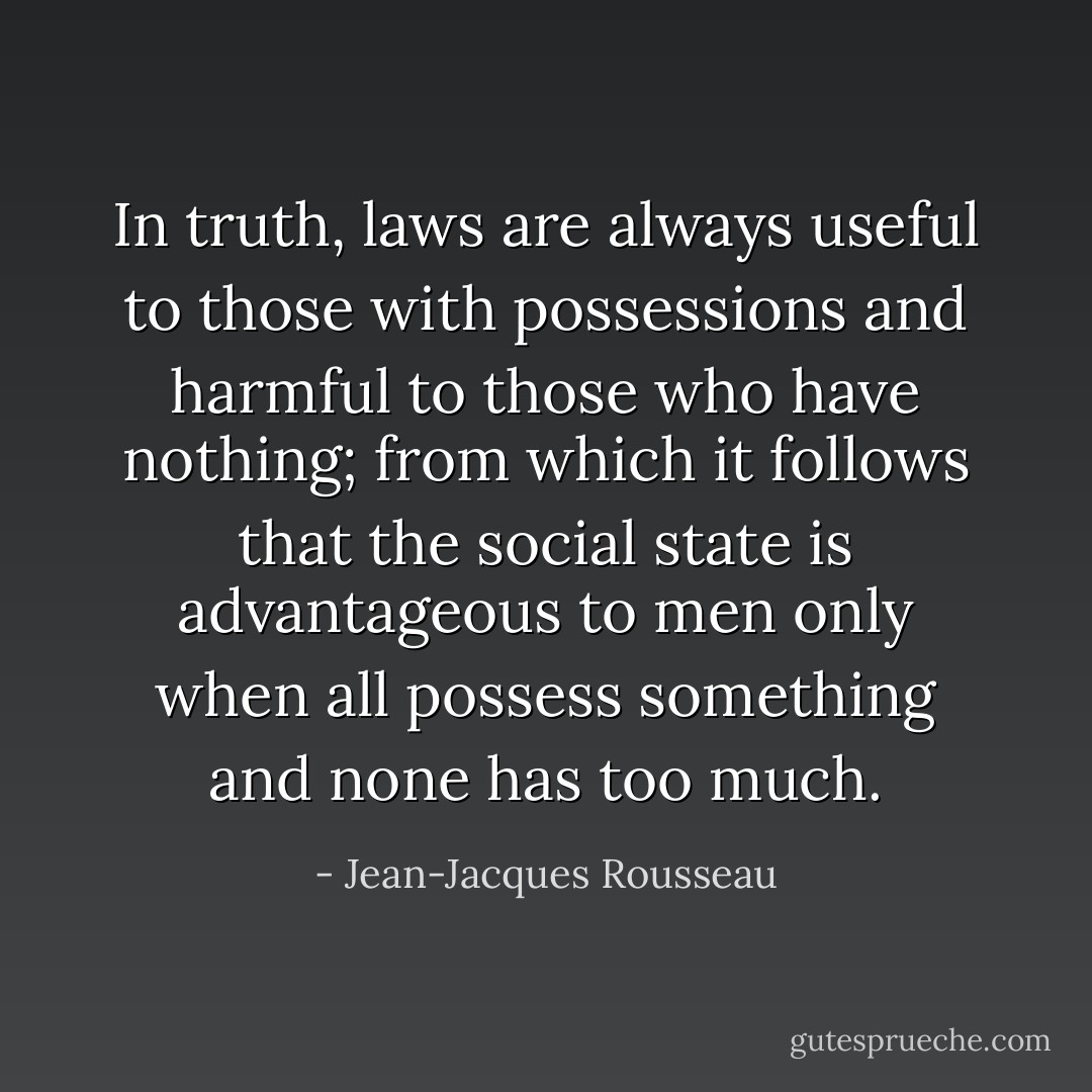 In truth, laws are always useful to those with possessions and harmful to those who have nothing; from which it follows that the social state is advantageous to men only when all possess something and none has too much. - Jean-Jacques Rousseau