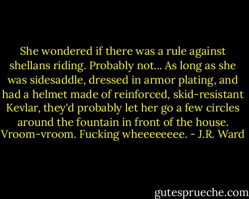 She wondered if there was a rule against shellans riding. Probably not... As long as she was sidesaddle, dressed in armor plating, and had a helmet made of reinforced, skid-resistant Kevlar, they'd probably let her go a few circles around the fountain in front of the house. Vroom-vroom. Fucking wheeeeeeee. - J.R. Ward