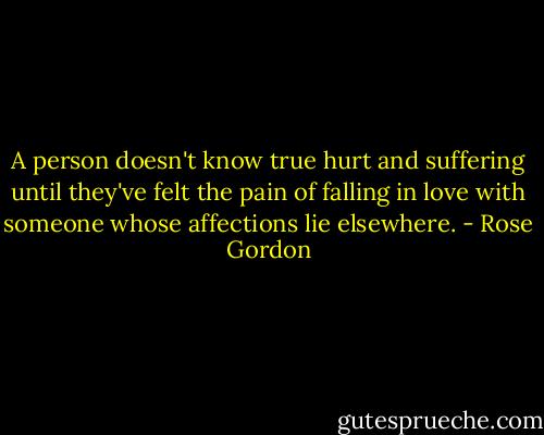 A person doesn't know true hurt and suffering until they've felt the pain of falling in love with someone whose affections lie elsewhere. - Rose Gordon