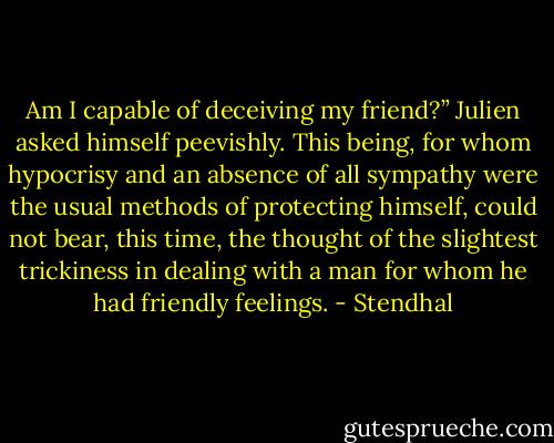 Am I capable of deceiving my friend?” Julien asked himself peevishly. This being, for whom hypocrisy and an absence of all sympathy were the usual methods of protecting himself, could not bear, this time, the thought of the slightest trickiness in dealing with a man for whom he had friendly feelings. - Stendhal
