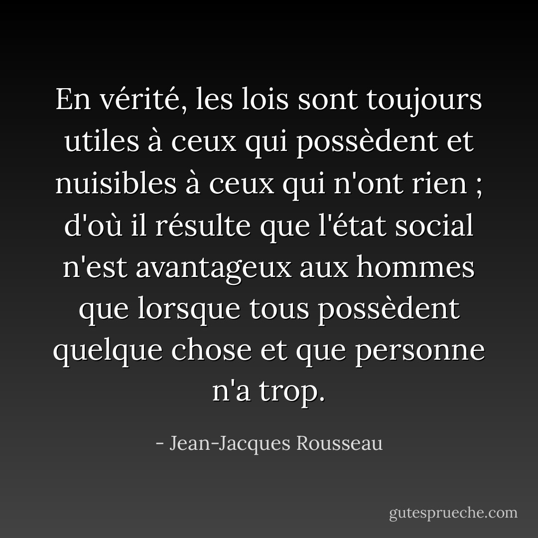 En vérité, les lois sont toujours utiles à ceux qui possèdent et nuisibles à ceux qui n'ont rien ; d'où il résulte que l'état social n'est avantageux aux hommes que lorsque tous possèdent quelque chose et que personne n'a trop. - Jean-Jacques Rousseau