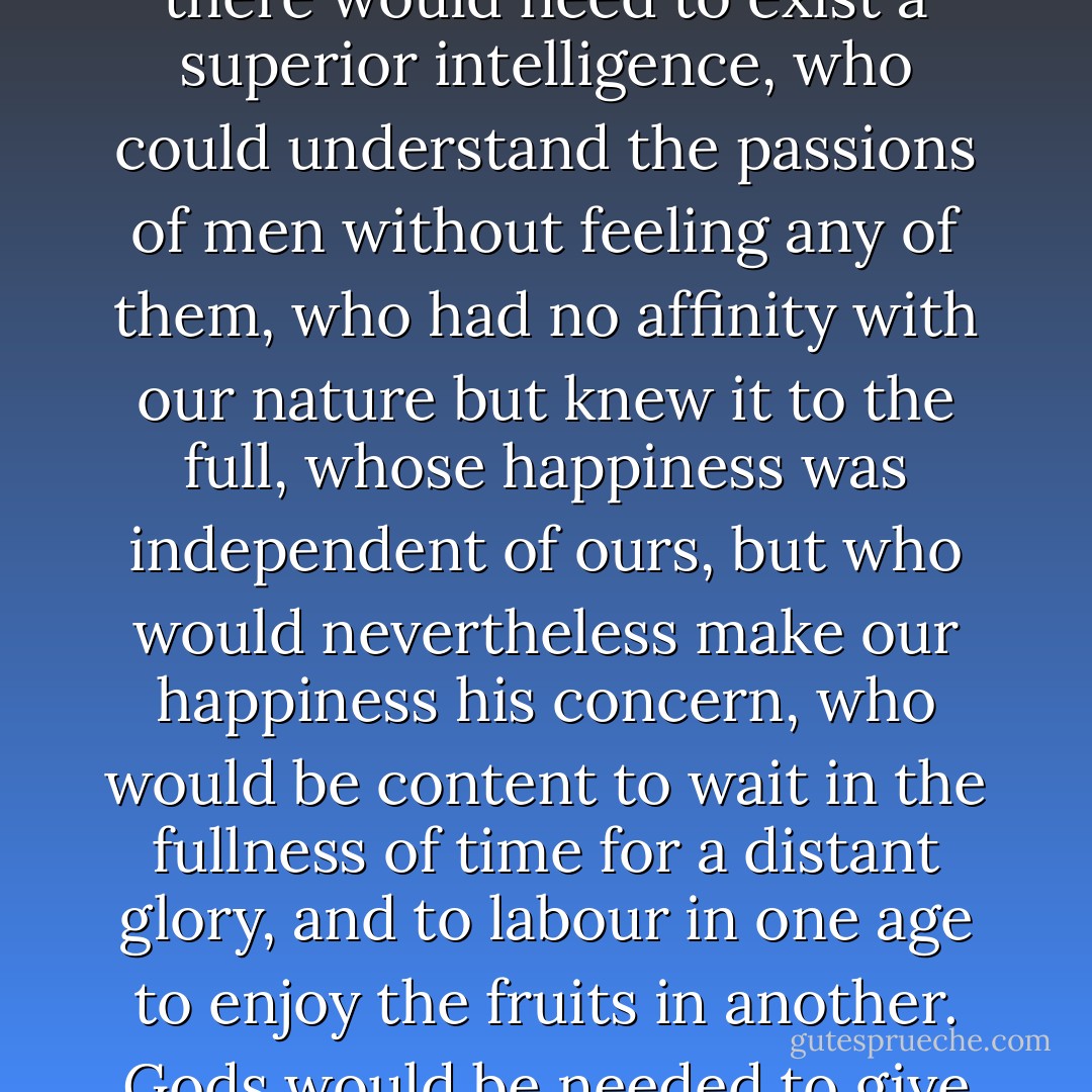 To discover the rules of society that are best suited to nations, there would need to exist a superior intelligence, who could understand the passions of men without feeling any of them, who had no affinity with our nature but knew it to the full, whose happiness was independent of ours, but who would nevertheless make our happiness his concern, who would be content to wait in the fullness of time for a distant glory, and to labour in one age to enjoy the fruits in another. Gods would be needed to give men laws. - Jean-Jacques Rousseau