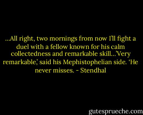 …All right, two mornings from now I’ll fight a duel with a fellow known for his calm collectedness and remarkable skill…’Very remarkable,’ said his Mephistophelian side. ‘He never misses. - Stendhal