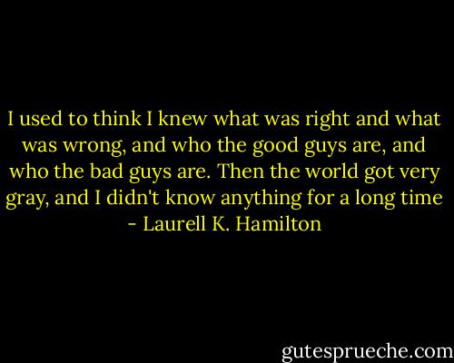 I used to think I knew what was right and what was wrong, and who the good guys are, and who the bad guys are. Then the world got very gray, and I didn't know anything for a long time - Laurell K. Hamilton