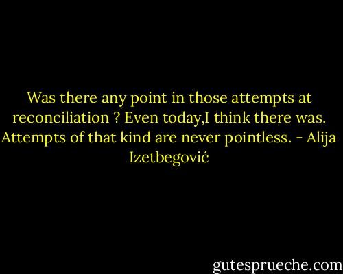 Was there any point in those attempts at reconciliation ?<br />Even today,I think there was. Attempts of that kind are never pointless. - Alija Izetbegović