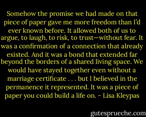 Somehow the promise we had made on that piece of paper gave me more freedom than I’d ever known before. It allowed both of us to argue, to laugh, to risk, to trust—without fear. It was a confirmation of a connection that already existed. And it was a bond that extended far beyond the borders of a shared living space. We would have stayed together even without a marriage certificate . . . but I believed in the permanence it represented.<br />It was a piece of paper you could build a life on. - Lisa Kleypas