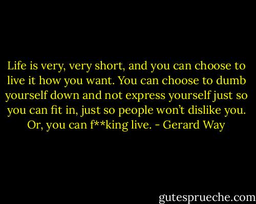 Life is very, very short, and you can choose to live it how you want. You can choose to dumb yourself down and not express yourself just so you can fit in, just so people won’t dislike you. Or, you can f**king live. - Gerard Way