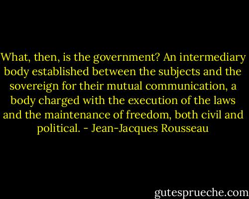 What, then, is the government? An intermediary body established between the subjects and the sovereign for their mutual communication, a body charged with the execution of the laws and the maintenance of freedom, both civil and political. - Jean-Jacques Rousseau