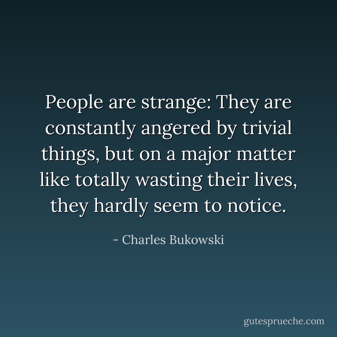 People are strange: They are constantly angered by trivial things, but on a major matter like totally wasting their lives, they hardly seem to notice. - Charles Bukowski
