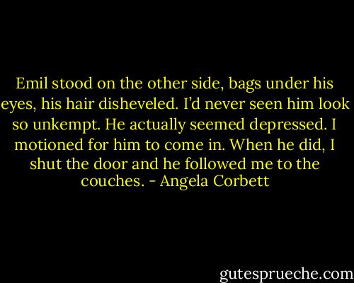 Emil stood on the other side, bags under his<br />eyes, his hair disheveled. I’d never seen him look so<br />unkempt. He actually seemed depressed. I motioned<br />for him to come in. When he did, I shut the door and<br />he followed me to the couches. - Angela Corbett