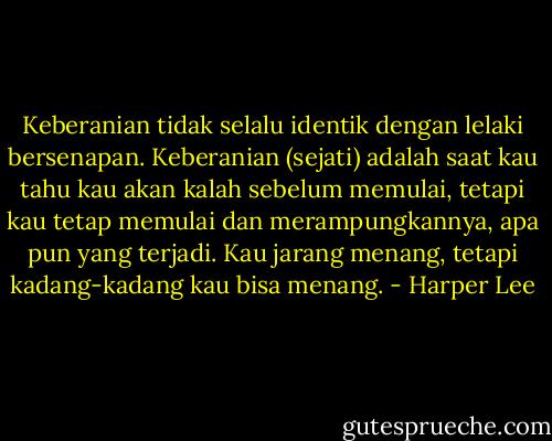 Keberanian tidak selalu identik dengan lelaki bersenapan. Keberanian (sejati) adalah saat kau tahu kau akan kalah sebelum memulai, tetapi kau tetap memulai dan merampungkannya, apa pun yang terjadi. Kau jarang menang, tetapi kadang-kadang kau bisa menang. - Harper Lee