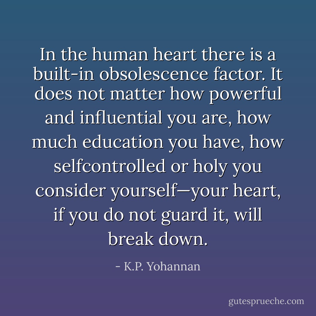 In the human heart there is a built-in obsolescence factor. It does not matter how powerful and influential you are, how much education you have, how selfcontrolled or holy you consider yourself—your heart, if you do not guard it, will break down. - K.P. Yohannan