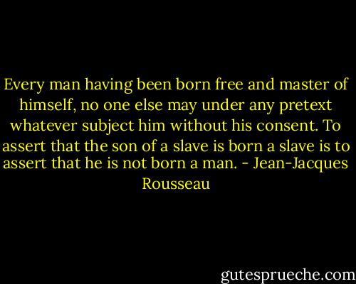 Every man having been born free and master of himself, no one else may under any pretext whatever subject him without his consent. To assert that the son of a slave is born a slave is to assert that he is not born a man. - Jean-Jacques Rousseau