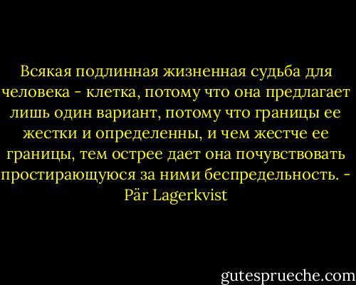Всякая подлинная жизненная судьба для человека - клетка, потому что она<br />предлагает лишь один вариант, потому что границы ее жестки и определенны, и<br />чем жестче ее границы, тем острее дает она почувствовать простирающуюся за<br />ними беспредельность. - Pär Lagerkvist