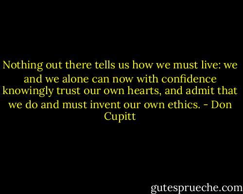 Nothing out there tells us how we must live: we and we alone can now with confidence knowingly trust our own hearts, and admit that we do and must invent our own ethics. - Don Cupitt