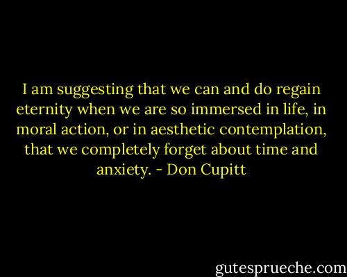 I am suggesting that we can and do regain eternity when we are so immersed in life, in moral action, or in aesthetic contemplation, that we completely forget about time and anxiety. - Don Cupitt