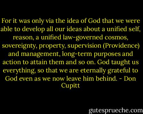 For it was only via the idea of God that we were able to develop all our ideas about a unified self, reason, a unified law-governed cosmos, sovereignty, property, supervision (Providence) and management, long-term purposes and action to attain them and so on. God taught us everything, so that we are eternally grateful to God even as we now leave him behind. - Don Cupitt